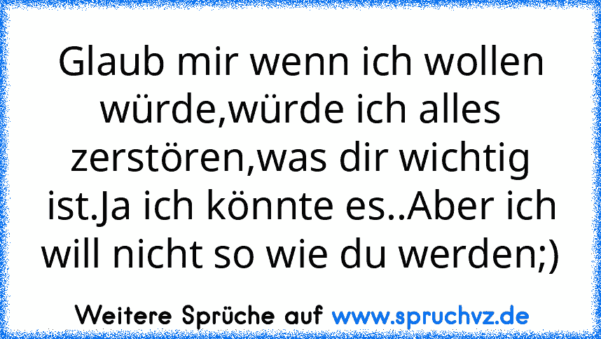 Glaub mir wenn ich wollen würde,würde ich alles zerstören,was dir wichtig ist.Ja ich könnte es..Aber ich will nicht so wie du werden;)