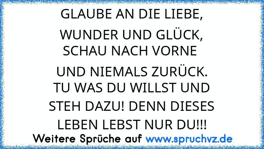 GLAUBE AN DIE LIEBE,
WUNDER UND GLÜCK,
SCHAU NACH VORNE 
UND NIEMALS ZURÜCK.
TU WAS DU WILLST UND
STEH DAZU! DENN DIESES
LEBEN LEBST NUR DU!!!