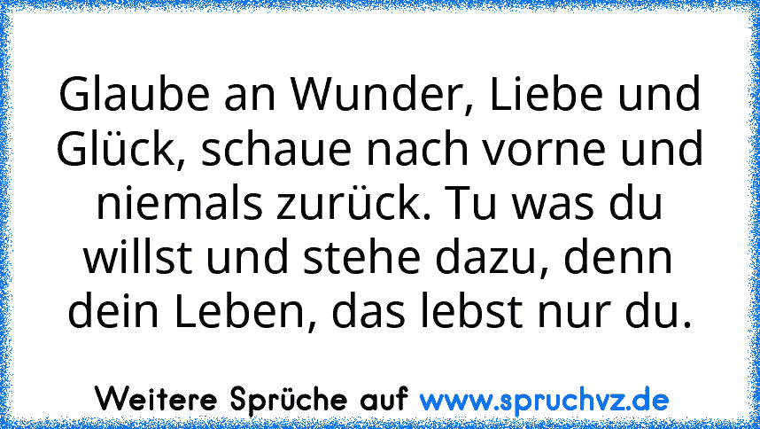 Glaube an Wunder, Liebe und Glück, schaue nach vorne und niemals zurück. Tu was du willst und stehe dazu, denn dein Leben, das lebst nur du.