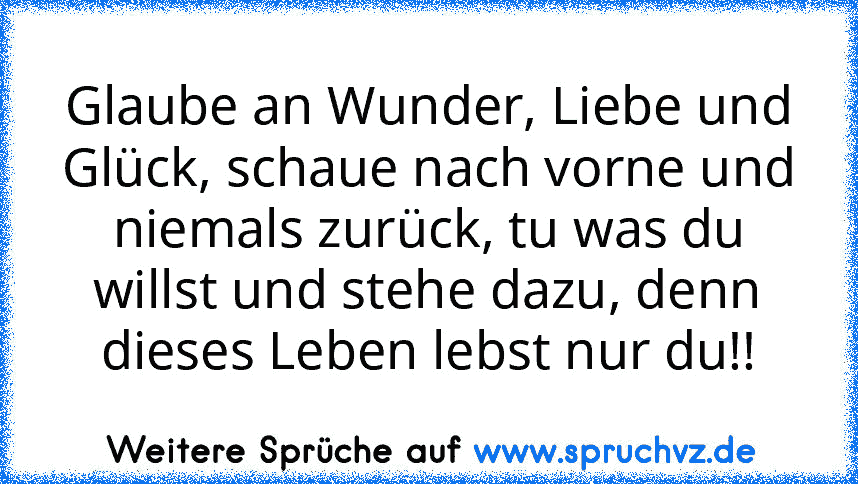 Glaube an Wunder, Liebe und Glück, schaue nach vorne und niemals zurück, tu was du willst und stehe dazu, denn dieses Leben lebst nur du!!