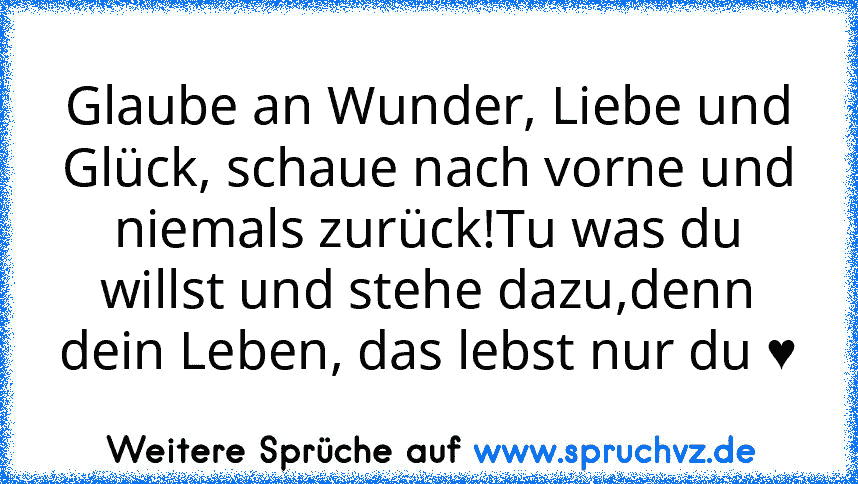 Glaube an Wunder, Liebe und Glück, schaue nach vorne und niemals zurück!Tu was du willst und stehe dazu,denn dein Leben, das lebst nur du ♥