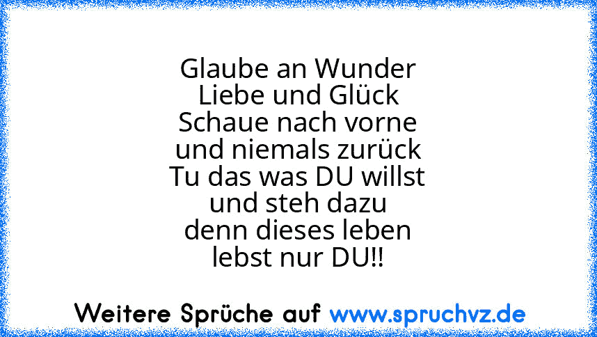 Glaube an Wunder
Liebe und Glück
Schaue nach vorne
und niemals zurück
Tu das was DU willst
und steh dazu
denn dieses leben
lebst nur DU!!