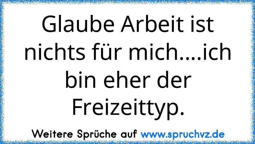 Glaube Arbeit ist nichts für mich....ich bin eher der Freizeittyp.