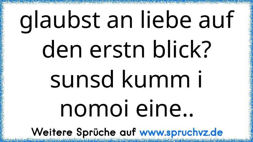 glaubst an liebe auf den erstn blick? sunsd kumm i nomoi eine..