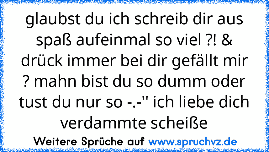 glaubst du ich schreib dir aus spaß aufeinmal so viel ?! & drück immer bei dir gefällt mir ? mahn bist du so dumm oder tust du nur so -.-'' ich liebe dich verdammte scheiße