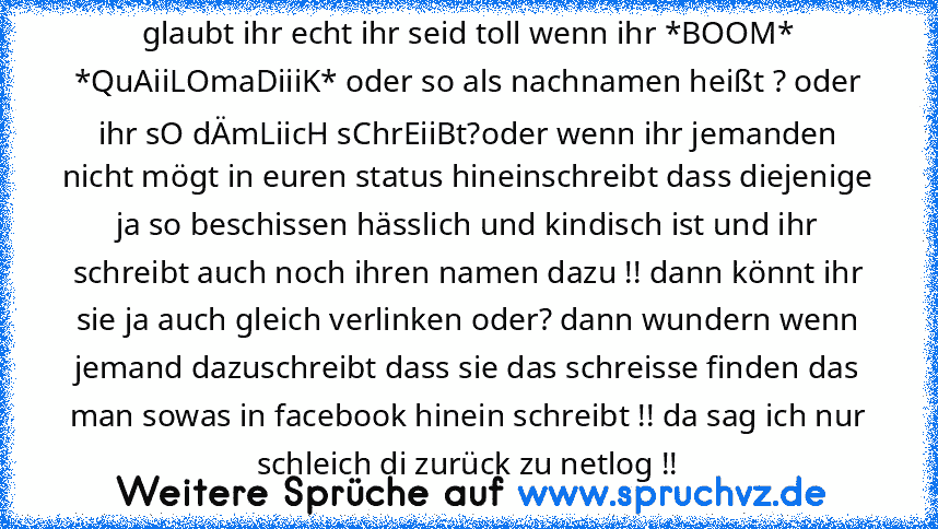 glaubt ihr echt ihr seid toll wenn ihr *BOOM* *QuAiiLOmaDiiiK* oder so als nachnamen heißt ? oder ihr sO dÄmLiicH sChrEiiBt?oder wenn ihr jemanden nicht mögt in euren status hineinschreibt dass diejenige ja so beschissen hässlich und kindisch ist und ihr schreibt auch noch ihren namen dazu !! dann könnt ihr sie ja auch gleich verlinken oder? dann wundern wenn jemand dazuschreibt dass sie das sc...