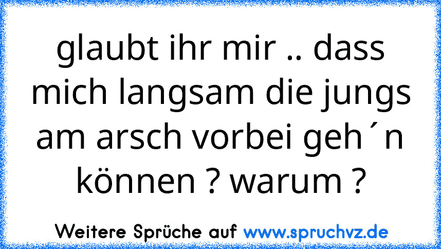 glaubt ihr mir .. dass mich langsam die jungs am arsch vorbei geh´n können ? warum ?