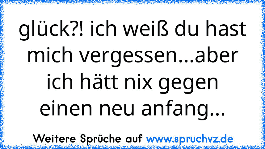 glück?! ich weiß du hast mich vergessen...aber ich hätt nix gegen einen neu anfang...