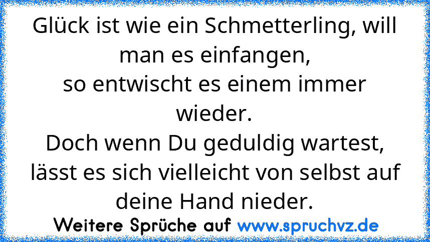 Glück ist wie ein Schmetterling, will man es einfangen,
so entwischt es einem immer wieder.
Doch wenn Du geduldig wartest, lässt es sich vielleicht von selbst auf deine Hand nieder.