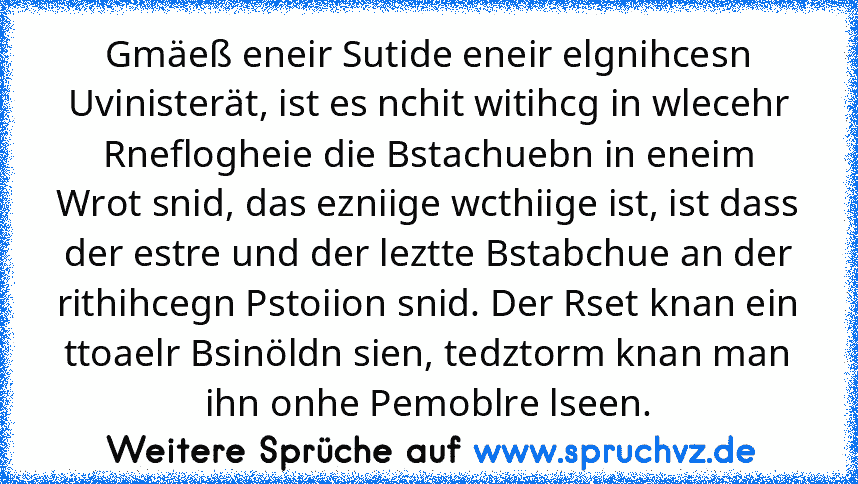 Gmäeß eneir Sutide eneir elgnihcesn Uvinisterät, ist es nchit witihcg in wlecehr Rneflogheie die Bstachuebn in eneim Wrot snid, das ezniige wcthiige ist, ist dass der estre und der leztte Bstabchue an der rithihcegn Pstoiion snid. Der Rset knan ein ttoaelr Bsinöldn sien, tedztorm knan man ihn onhe Pemoblre lseen.