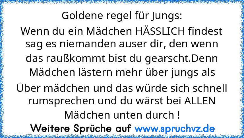 Goldene regel für Jungs:
Wenn du ein Mädchen HÄSSLICH findest sag es niemanden auser dir, den wenn das raußkommt bist du gearscht.Denn Mädchen lästern mehr über jungs als Über mädchen und das würde sich schnell rumsprechen und du wärst bei ALLEN Mädchen unten durch !