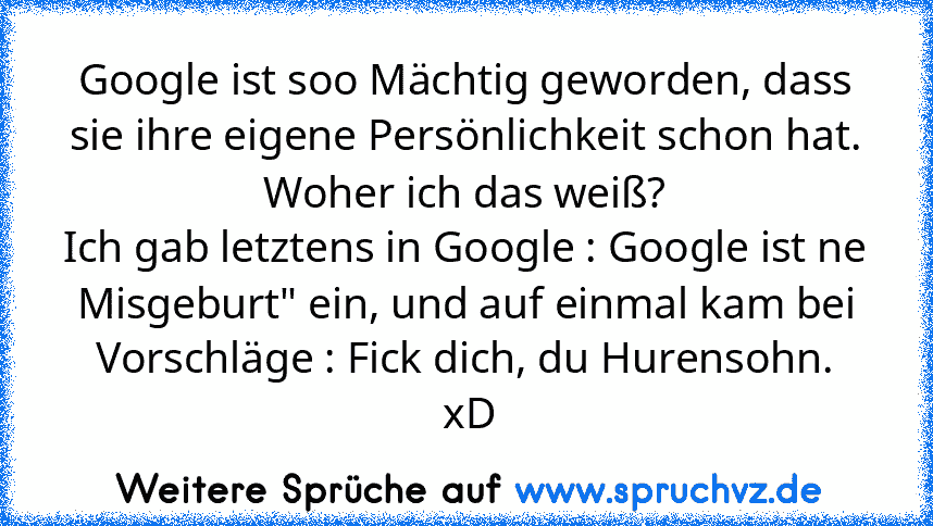 Google ist soo Mächtig geworden, dass sie ihre eigene Persönlichkeit schon hat. Woher ich das weiß?
Ich gab letztens in Google : Google ist ne Misgeburt" ein, und auf einmal kam bei Vorschläge : Fick dich, du Hurensohn.
 xD