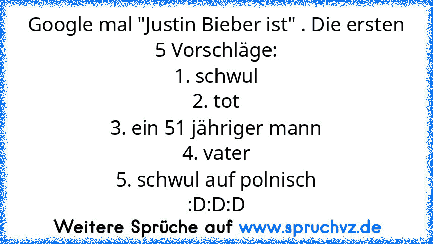 Google mal "Justin Bieber ist" . Die ersten 5 Vorschläge:
1. schwul
2. tot
3. ein 51 jähriger mann
4. vater
5. schwul auf polnisch
:D:D:D