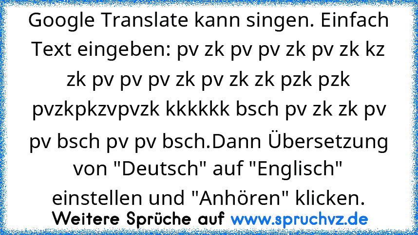 Google Translate kann singen. Einfach Text eingeben: pv zk pv pv zk pv zk kz zk pv pv pv zk pv zk zk pzk pzk pvzkpkzvpvzk kkkkkk bsch pv zk zk pv pv bsch pv pv bsch.Dann Übersetzung von "Deutsch" auf "Englisch" einstellen und "Anhören" klicken.