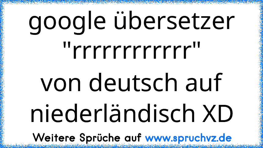 google übersetzer
"rrrrrrrrrrrr"
von deutsch auf niederländisch XD