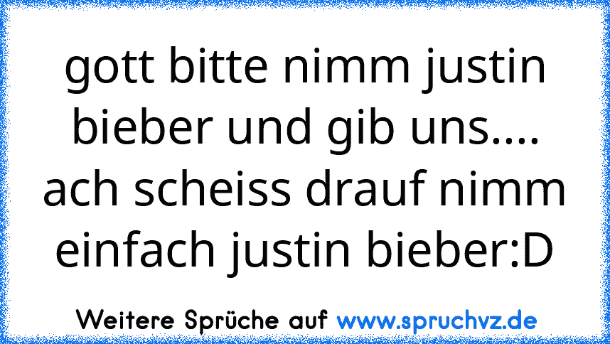 gott bitte nimm justin bieber und gib uns.... ach scheiss drauf nimm einfach justin bieber:D