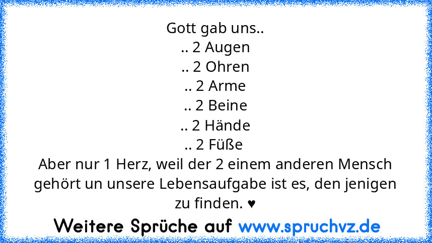 Gott gab uns..
.. 2 Augen
.. 2 Ohren
.. 2 Arme
.. 2 Beine
.. 2 Hände
.. 2 Füße 
Aber nur 1 Herz, weil der 2 einem anderen Mensch gehört un unsere Lebensaufgabe ist es, den jenigen zu finden. ♥