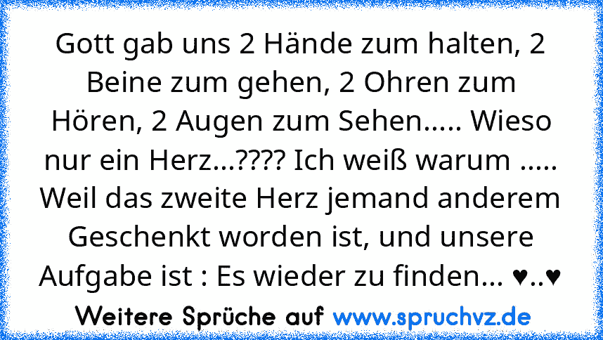 Gott gab uns 2 Hände zum halten, 2 Beine zum gehen, 2 Ohren zum Hören, 2 Augen zum Sehen..... Wieso nur ein Herz...???? Ich weiß warum ..... Weil das zweite Herz jemand anderem Geschenkt worden ist, und unsere Aufgabe ist : Es wieder zu finden... ♥..♥