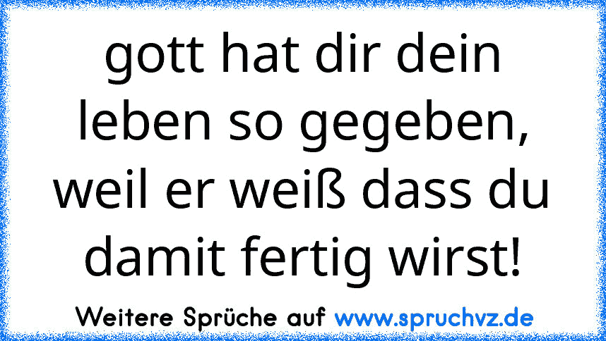 gott hat dir dein leben so gegeben, weil er weiß dass du damit fertig wirst!