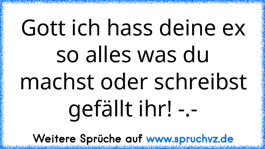 Gott ich hass deine ex so alles was du machst oder schreibst gefällt ihr! -.-