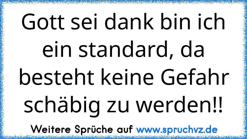 Gott sei dank bin ich ein standard, da besteht keine Gefahr schäbig zu werden!!