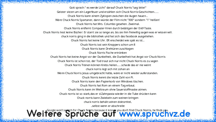 Gott sprach:" es werde Licht" darauf Chuck Norris:"sag bitte!"
Geister sitzen um ein Lagerfeuer und erzählen sich Chuck Norris-Geschichten......
Chuck Norris kann einem Zyklopen zwischen die Augen hauen...
Wäre Chuck Norris Spartaner, dann würde der Film nicht "300" sondern "1" heißen!
Chuck Norris hat Mrs. Columbo gesehen. Zweimal.
Chuck Norris entfernt Computer-Viren durch betätigen der Entf-...