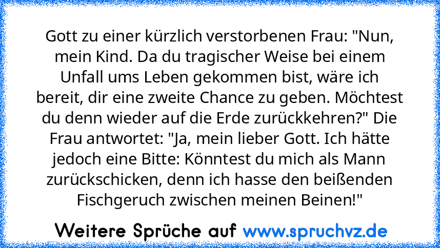 Gott zu einer kürzlich verstorbenen Frau: "Nun, mein Kind. Da du tragischer Weise bei einem Unfall ums Leben gekommen bist, wäre ich bereit, dir eine zweite Chance zu geben. Möchtest du denn wieder auf die Erde zurückkehren?" Die Frau antwortet: "Ja, mein lieber Gott. Ich hätte jedoch eine Bitte: Könntest du mich als Mann zurückschicken, denn ich hasse den beißenden Fischgeruch zwischen meinen ...