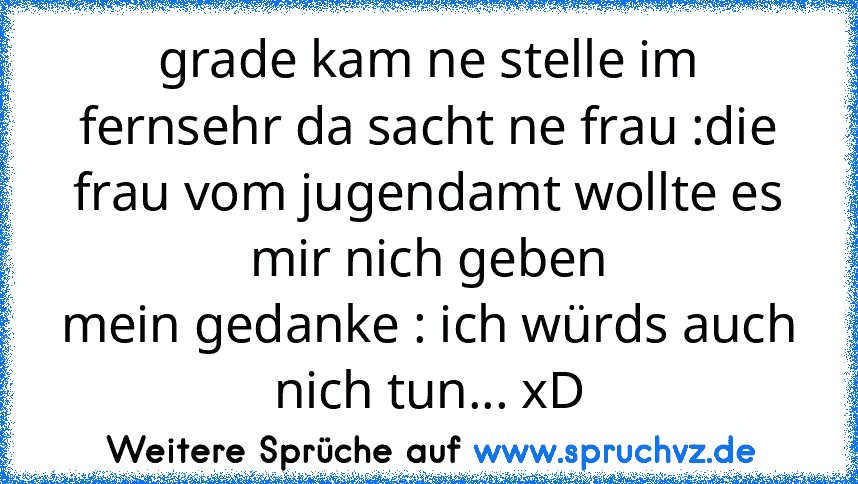 grade kam ne stelle im fernsehr da sacht ne frau :die frau vom jugendamt wollte es mir nich geben
mein gedanke : ich würds auch nich tun... xD