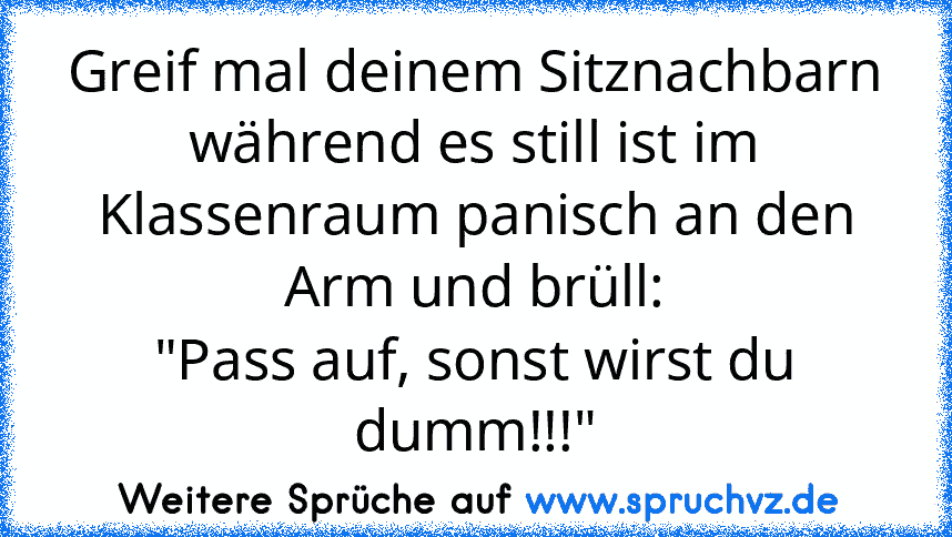 Greif mal deinem Sitznachbarn während es still ist im Klassenraum panisch an den Arm und brüll:
"Pass auf, sonst wirst du dumm!!!"