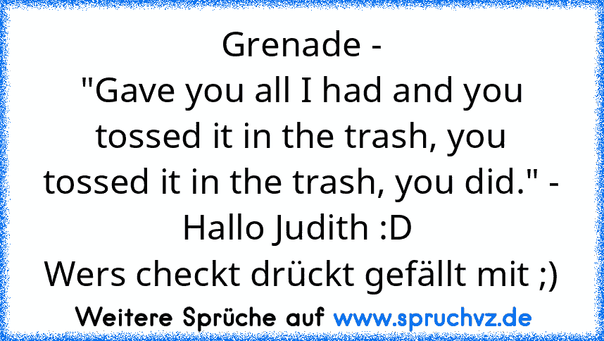 Grenade -
"Gave you all I had and you tossed it in the trash, you tossed it in the trash, you did." - Hallo Judith :D 
Wers checkt drückt gefällt mit ;)