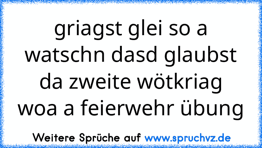 griagst glei so a watschn dasd glaubst da zweite wötkriag woa a feierwehr übung