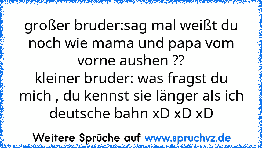 großer bruder:sag mal weißt du noch wie mama und papa vom vorne aushen ??
kleiner bruder: was fragst du mich , du kennst sie länger als ich
deutsche bahn xD xD xD