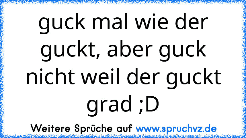 guck mal wie der guckt, aber guck nicht weil der guckt grad ;D