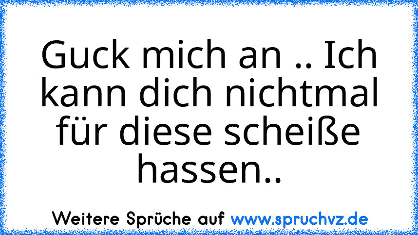 Guck mich an .. Ich kann dich nichtmal für diese scheiße hassen..