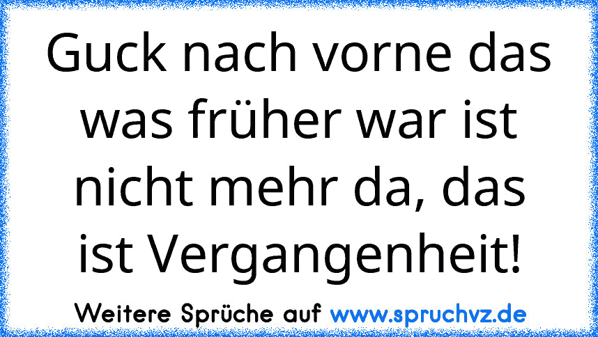 Guck nach vorne das was früher war ist nicht mehr da, das ist Vergangenheit!