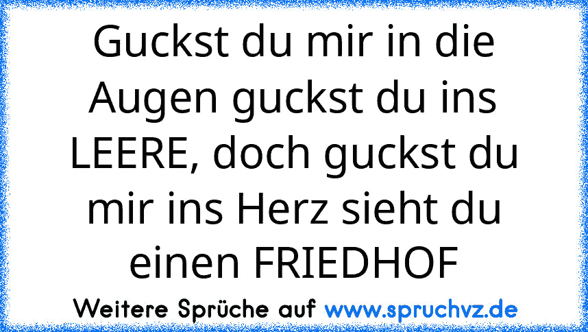 Guckst du mir in die Augen guckst du ins LEERE, doch guckst du mir ins Herz sieht du einen FRIEDHOF