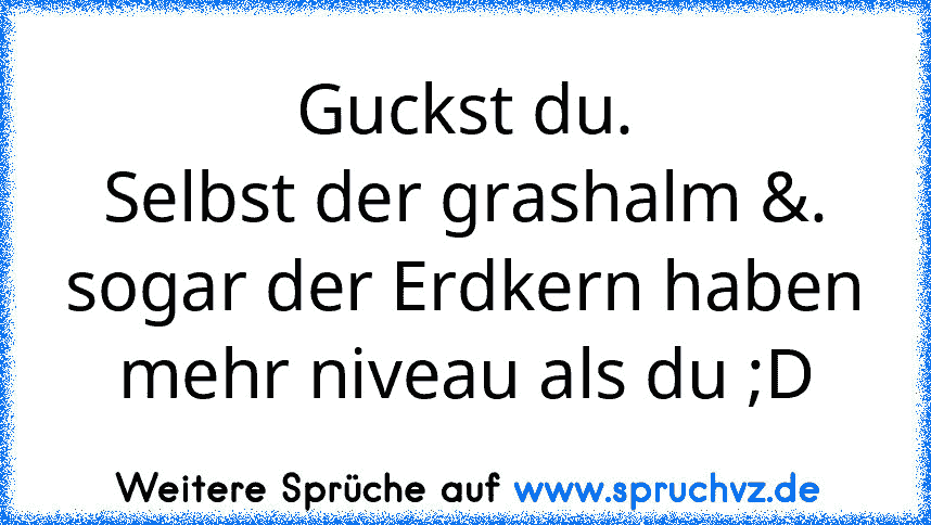 Guckst du.
Selbst der grashalm &. sogar der Erdkern haben mehr niveau als du ;D