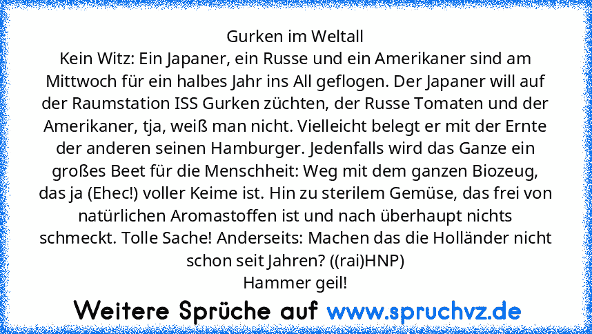 Gurken im Weltall
Kein Witz: Ein Japaner, ein Russe und ein Amerikaner sind am Mittwoch für ein halbes Jahr ins All geflogen. Der Japaner will auf der Raumstation ISS Gurken züchten, der Russe Tomaten und der Amerikaner, tja, weiß man nicht. Vielleicht belegt er mit der Ernte der anderen seinen Hamburger. Jedenfalls wird das Ganze ein großes Beet für die Menschheit: Weg mit dem ganzen Biozeug, ...