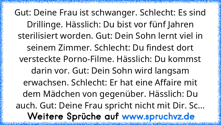 Gut: Deine Frau ist schwanger. Schlecht: Es sind Drillinge. Hässlich: Du bist vor fünf Jahren sterilisiert worden. Gut: Dein Sohn lernt viel in seinem Zimmer. Schlecht: Du findest dort versteckte Porno-Filme. Hässlich: Du kommst darin vor. Gut: Dein Sohn wird langsam erwachsen. Schlecht: Er hat eine Affaire mit dem Mädchen von gegenüber. Hässlich: Du auch. Gut: Deine Frau spricht nicht mit Dir....