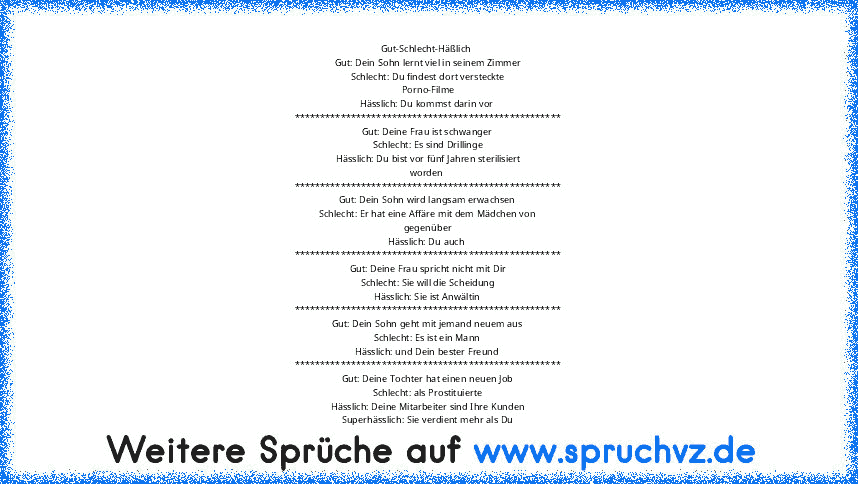 Gut-Schlecht-Häßlich 
Gut: Dein Sohn lernt viel in seinem Zimmer
Schlecht: Du findest dort versteckte
Porno-Filme
Hässlich: Du kommst darin vor 
****************************************************
Gut: Deine Frau ist schwanger
Schlecht: Es sind Drillinge
Hässlich: Du bist vor fünf Jahren sterilisiert
worden 
****************************************************
Gut: Dein Sohn wird langsam erwac...