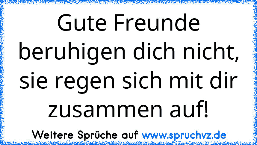 Gute Freunde beruhigen dich nicht, sie regen sich mit dir zusammen auf!