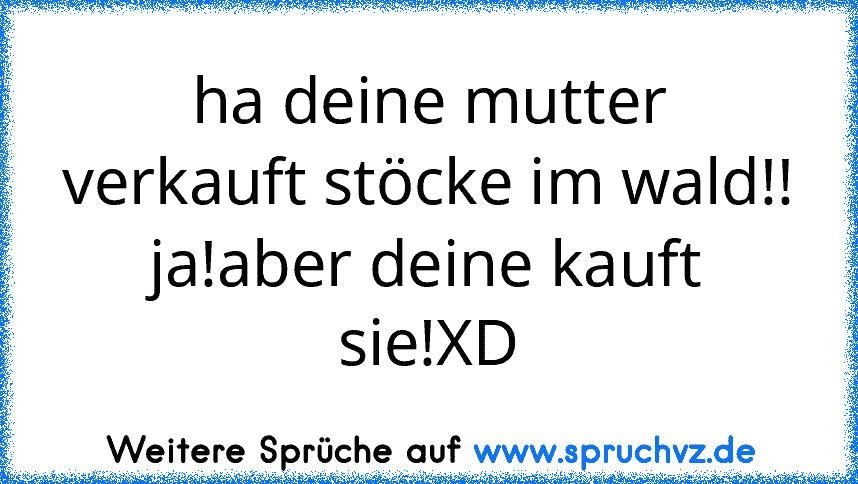 ha deine mutter verkauft stöcke im wald!!
ja!aber deine kauft sie!XD