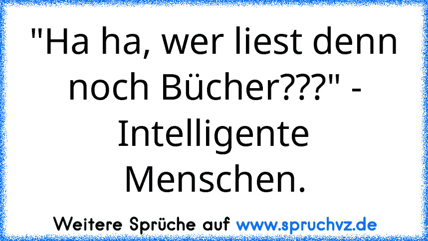 "Ha ha, wer liest denn noch Bücher???" - Intelligente Menschen.