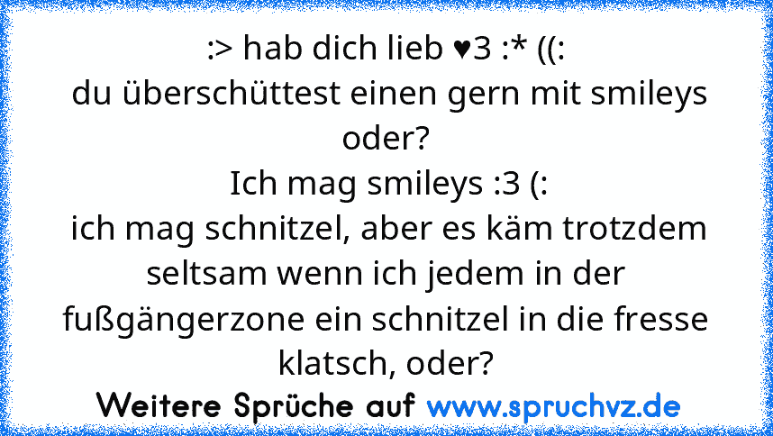 :> hab dich lieb ♥3 :* ((:
 du überschüttest einen gern mit smileys oder?
 Ich mag smileys :3 (:
 ich mag schnitzel, aber es käm trotzdem seltsam wenn ich jedem in der fußgängerzone ein schnitzel in die fresse klatsch, oder?