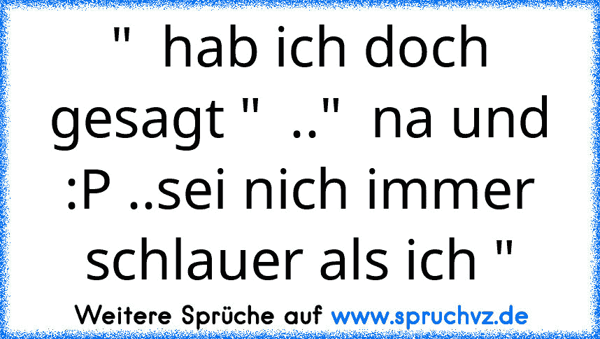 "  hab ich doch gesagt "  .."  na und :P ..sei nich immer schlauer als ich "