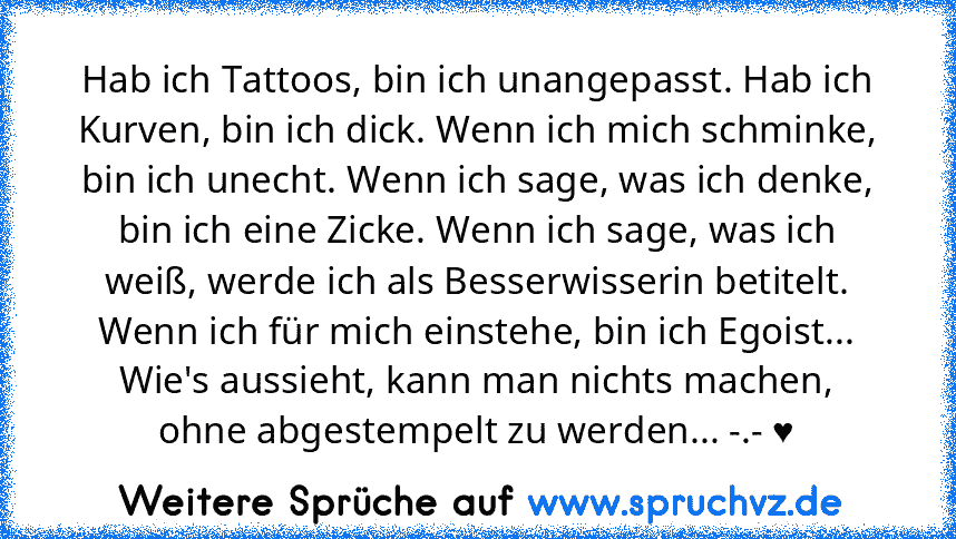 Hab ich Tattoos, bin ich unangepasst. Hab ich Kurven, bin ich dick. Wenn ich mich schminke, bin ich unecht. Wenn ich sage, was ich denke, bin ich eine Zicke. Wenn ich sage, was ich weiß, werde ich als Besserwisserin betitelt. Wenn ich für mich einstehe, bin ich Egoist... Wie's aussieht, kann man nichts machen, ohne abgestempelt zu werden... -.- ♥