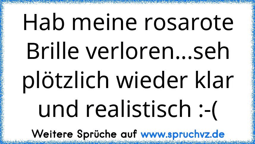 Hab meine rosarote Brille verloren...seh plötzlich wieder klar und realistisch :-(