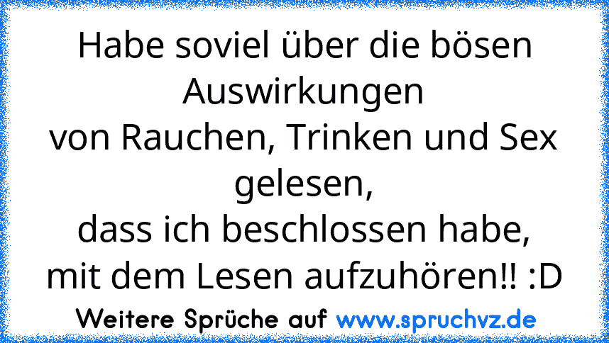 Habe soviel über die bösen Auswirkungen
von Rauchen, Trinken und Sex gelesen,
dass ich beschlossen habe,
mit dem Lesen aufzuhören!! :D