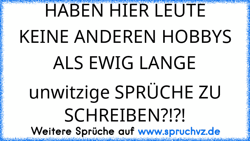 HABEN HIER LEUTE KEINE ANDEREN HOBBYS ALS EWIG LANGE unwitzige SPRÜCHE ZU SCHREIBEN?!?!