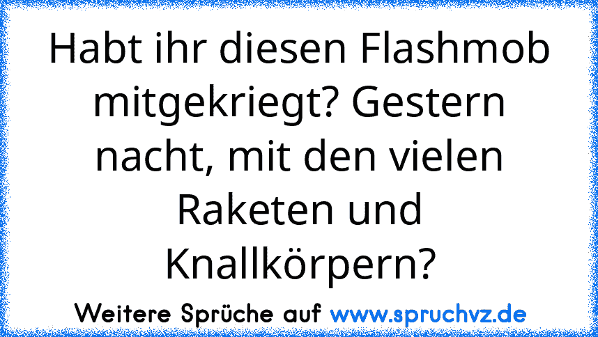 Habt ihr diesen Flashmob mitgekriegt? Gestern nacht, mit den vielen Raketen und Knallkörpern?